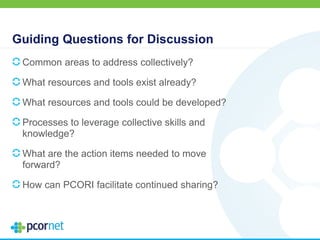 Guiding Questions for Discussion
Common areas to address collectively?
What resources and tools exist already?
What resources and tools could be developed?
Processes to leverage collective skills and
knowledge?
What are the action items needed to move
forward?
How can PCORI facilitate continued sharing?
 