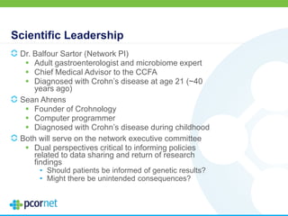 Scientific Leadership
Dr. Balfour Sartor (Network PI)
 Adult gastroenterologist and microbiome expert
 Chief Medical Advisor to the CCFA
 Diagnosed with Crohn’s disease at age 21 (~40
years ago)
Sean Ahrens
 Founder of Crohnology
 Computer programmer
 Diagnosed with Crohn’s disease during childhood
Both will serve on the network executive committee
 Dual perspectives critical to informing policies
related to data sharing and return of research
findings
• Should patients be informed of genetic results?
• Might there be unintended consequences?
 