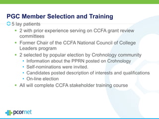 PGC Member Selection and Training
5 lay patients
 2 with prior experience serving on CCFA grant review
committees
 Former Chair of the CCFA National Council of College
Leaders program
 2 selected by popular election by Crohnology community
• Information about the PPRN posted on Crohnology
• Self-nominations were invited.
• Candidates posted description of interests and qualifications
• On-line election
 All will complete CCFA stakeholder training course
 
