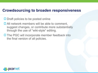 Crowdsourcing to broaden responsiveness
Draft policies to be posted online
All network members will be able to comment,
suggest changes, or contribute more substantially
through the use of “wiki-style” editing.
The PGC will incorporate member feedback into
the final version of all policies.
 
