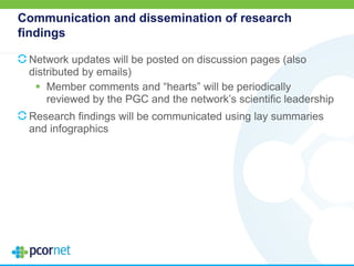 Communication and dissemination of research
findings
Network updates will be posted on discussion pages (also
distributed by emails)
 Member comments and “hearts” will be periodically
reviewed by the PGC and the network’s scientific leadership
Research findings will be communicated using lay summaries
and infographics
 