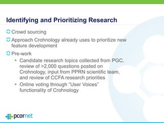 Identifying and Prioritizing Research
Crowd sourcing
Approach Crohnology already uses to prioritize new
feature development
Pre-work
 Candidate research topics collected from PGC,
review of >2,000 questions posted on
Crohnology, input from PPRN scientific team,
and review of CCFA research priorities
 Online voting through “User Voices”
functionality of Crohnology
 