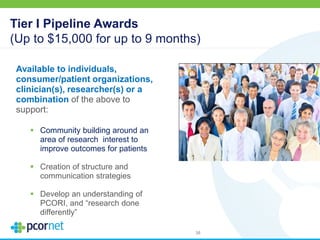 Tier I Pipeline Awards
(Up to $15,000 for up to 9 months)
Available to individuals,
consumer/patient organizations,
clinician(s), researcher(s) or a
combination of the above to
support:
 Community building around an
area of research interest to
improve outcomes for patients
 Creation of structure and
communication strategies
 Develop an understanding of
PCORI, and “research done
differently”
38
 