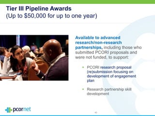 Tier III Pipeline Awards
(Up to $50,000 for up to one year)
Available to advanced
research/non-research
partnerships, including those who
submitted PCORI proposals and
were not funded, to support:
 PCORI research proposal
(re)submission focusing on
development of engagement
plan
 Research partnership skill
development
40
 