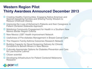 Western Region Pilot
Thirty Awardees Announced December 2013
Creating Healthy Communities: Engaging Native American and
Spanish-Speaking Families and Sharing Family Wisdom to
Reduce Childhood Obesity
Improving the Lives of Alzheimer's Patients and their Caregivers: A
Patient Centered Statewide Approach
Mobilizing Community Engagement for Health in a Southern New
Mexico Border Region Colonia
New Mexico LGBT Health Improvement Network
Usefulness of Pre-diabetes Management in Breast Cancer Care
The Hispanic Family Asthma Outcomes Research Network
Building Capacity for Novel Screening Delivery for Chronic
Conditions to Benefit Miners in New Mexico
Culturally Appropriate Options for Diabetes Prevention and Care
for Low-Income Latinos
Citizen scientist
Developing Infrastructure for Patient Centered Melanoma
Research
42
 