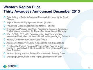 Western Region Pilot
Thirty Awardees Announced December 2013
Establishing a Patient-Centered Research Community for Cystic
Fibrosis
Sepsis Survivors Engagement Project (SSEP)
Preventing Missed Appointments for HIV Patients
Empowering Patients and Their Families to Improve Outcomes
That Are Most Important to Them after Lung Cancer Surgery
YOU COMPLETE ME! Demonstrating the Efficacy of An
Innovative Medical Appointment Model to Support Aging Patients
Healthy Outcomes for Older Foster Youth
Addressing Obesity in Latino Adolescents with Spina Bifida
Creating the Patient Centered Primary Care Council in the
Highland Hospital Adult Medicine Clinic: Strengthening Primary
Care Together
Health Literacy and the Patient Perspective in Primary Care
Engaging Communities in the Fight Against Preterm Birth
43
 