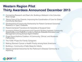 Western Region Pilot
Thirty Awardees Announced December 2013
Connecting Research and Real Life: Building a Network in the Columbia
River Gorge
Taking Care of Our Parents: Improving the Coordination of Care for Elderly
Community Members
Development of Community Partnership for Patient Centered Outcomes
Research in Type 2 Diabetes
Patient-Centered Transitions for Episodes of Surgical Care
Increasing Patient Engagement and Capacity Building between Community
Stakeholders and Patients in order to Improve Diabetes Education and
Management among School-Aged Children
Puget Sound Asthma Coalition: A Community, Clinical, and Academic
Partnership
The 'CISE' Project for Family Caregivers
Making Stomach Cancer a Health Priority among Asian Americans
Building a Community of Safe Sleep for Infants
Patient-Centered Outcomes for the Parkinson's Disease Community in
Wyoming
46
 