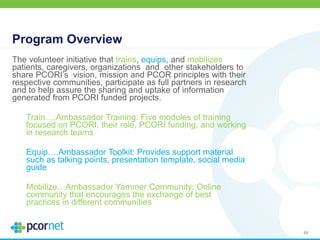 Program Overview
The volunteer initiative that trains, equips, and mobilizes
patients, caregivers, organizations and other stakeholders to
share PCORI’s vision, mission and PCOR principles with their
respective communities, participate as full partners in research
and to help assure the sharing and uptake of information
generated from PCORI funded projects.
Train….Ambassador Training: Five modules of training
focused on PCORI, their role, PCORI funding, and working
in research teams
Equip….Ambassador Toolkit: Provides support material
such as talking points, presentation template, social media
guide
Mobilize…Ambassador Yammer Community: Online
community that encourages the exchange of best
practices in different communities
48
 