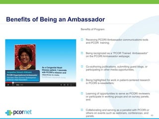 Benefits of Being an Ambassador
Benefits of Program:
Receiving PCORI Ambassador communications tools
and PCOR training;
Being recognized as a “PCOR Trained Ambassador”
on the PCORI Ambassador webpage;
Co-authoring publications, submitting guest blogs, or
participating in other media opportunities;
Being highlighted for work in patient-centered research
in PCORI e-newsletters;
Learning of opportunities to serve as PCORI reviewers
or participate in working groups and on survey panels;
and
Collaborating and serving as a panelist with PCORI or
others on events such as webinars, conferences, and
panels. 49
 