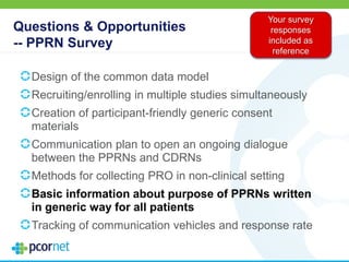 Questions & Opportunities
-- PPRN Survey
Design of the common data model
Recruiting/enrolling in multiple studies simultaneously
Creation of participant-friendly generic consent
materials
Communication plan to open an ongoing dialogue
between the PPRNs and CDRNs
Methods for collecting PRO in non-clinical setting
Basic information about purpose of PPRNs written
in generic way for all patients
Tracking of communication vehicles and response rate
Your survey
responses
included as
reference
 