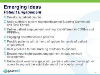 Emerging Ideas
Patient Engagement
Develop a patient course
Need sufficient patient representation on Steering Committee
and Task Forces
Define patient engagement and how it is different in CDRNs and
PPPRNs
Engaging disenfranchised patients
Provide patients with a menu of options for levels of patient
engagement
Best practices for fast tracking feedback to patients
Ensure meaningful patient engagement in data network
development.
Understand ways to engage with persons who are overweight or
obese to support the establishment of the obesity cohort
60
 