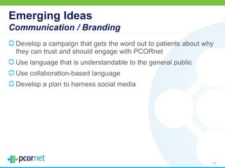 Emerging Ideas
Communication / Branding
Develop a campaign that gets the word out to patients about why
they can trust and should engage with PCORnet
Use language that is understandable to the general public
Use collaboration-based language
Develop a plan to harness social media
61
 