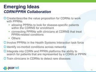 Emerging Ideas
CDRN/PPRN Collaboration
Create/describe the value proposition for CDRNs to work
with PPRNs
 allowing PPRNs to look for disease-specific patients
within the CDRNS for enrollment
 connecting PPRNs with clinicians at CDRNS that treat
PPRN-related conditions
 Others
Involve PPRNs in the Health Systems Interaction task force
Identify co-morbid conditions across networks
Integrate into CDRN and PPRN platforms the ability to
search for patients that are represented by a CDRN or PPRN
Train clinicians in CDRNs to detect rare diseases
62
 