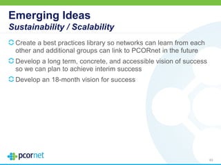 Emerging Ideas
Sustainability / Scalability
Create a best practices library so networks can learn from each
other and additional groups can link to PCORnet in the future
Develop a long term, concrete, and accessible vision of success
so we can plan to achieve interim success
Develop an 18-month vision for success
63
 