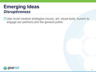 Emerging Ideas
Disruptiveness
Use novel creative strategies (music, art, visual tools, humor) to
engage our partners and the general public
64
 