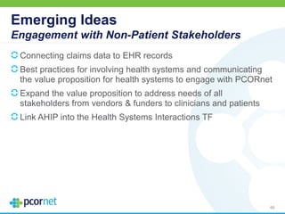 Emerging Ideas
Engagement with Non-Patient Stakeholders
Connecting claims data to EHR records
Best practices for involving health systems and communicating
the value proposition for health systems to engage with PCORnet
Expand the value proposition to address needs of all
stakeholders from vendors & funders to clinicians and patients
Link AHIP into the Health Systems Interactions TF
65
 