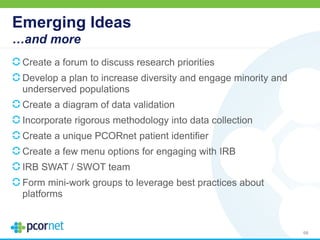 Emerging Ideas
…and more
Create a forum to discuss research priorities
Develop a plan to increase diversity and engage minority and
underserved populations
Create a diagram of data validation
Incorporate rigorous methodology into data collection
Create a unique PCORnet patient identifier
Create a few menu options for engaging with IRB
IRB SWAT / SWOT team
Form mini-work groups to leverage best practices about
platforms
68
 