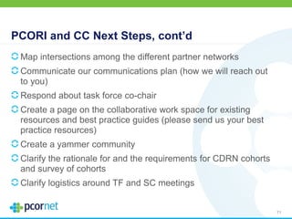 PCORI and CC Next Steps, cont’d
Map intersections among the different partner networks
Communicate our communications plan (how we will reach out
to you)
Respond about task force co-chair
Create a page on the collaborative work space for existing
resources and best practice guides (please send us your best
practice resources)
Create a yammer community
Clarify the rationale for and the requirements for CDRN cohorts
and survey of cohorts
Clarify logistics around TF and SC meetings
71
 