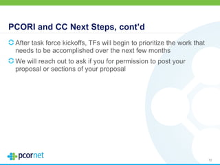 PCORI and CC Next Steps, cont’d
After task force kickoffs, TFs will begin to prioritize the work that
needs to be accomplished over the next few months
We will reach out to ask if you for permission to post your
proposal or sections of your proposal
72
 