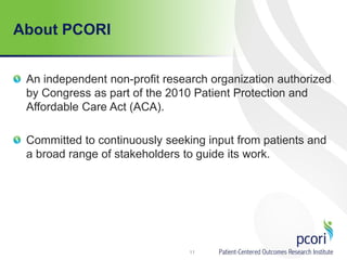 About PCORI
An independent non-profit research organization authorized
by Congress as part of the 2010 Patient Protection and
Affordable Care Act (ACA).
Committed to continuously seeking input from patients and
a broad range of stakeholders to guide its work.
11
 