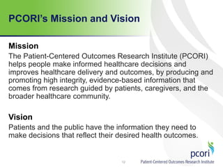 PCORI’s Mission and Vision
Mission
The Patient-Centered Outcomes Research Institute (PCORI)
helps people make informed healthcare decisions and
improves healthcare delivery and outcomes, by producing and
promoting high integrity, evidence-based information that
comes from research guided by patients, caregivers, and the
broader healthcare community.
Vision
Patients and the public have the information they need to
make decisions that reflect their desired health outcomes.
12
 