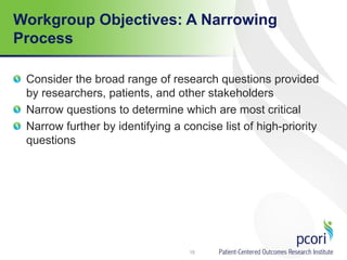 Workgroup Objectives: A Narrowing
Process
Consider the broad range of research questions provided
by researchers, patients, and other stakeholders
Narrow questions to determine which are most critical
Narrow further by identifying a concise list of high-priority
questions
15
 