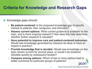 Criteria for Knowledge and Research Gaps
Knowledge gaps should:
 Be patient-centered: Is the proposed knowledge gap of specific
interest to patients, their caregivers, and clinicians?
 Assess current options: What current guidance is available on the
topic, and is there ongoing research? How does this help determine
whether further research is valuable?
 Have potential to improve care and patient-centered outcomes:
Would new knowledge generated by research be likely to have an
impact in practice?
 Provide knowledge that is durable: Would new knowledge on this
topic remain current for several years, or would it be rendered
obsolete quickly by subsequent studies?
 Compare among options: Which of two or more options lead to
better outcomes for particular groups of patients?
16
 