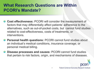What Research Questions are Within
PCORI’s Mandate?
Cost effectiveness: PCORI will consider the measurement of
factors that may differentially affect patients’ adherence to the
alternatives, such as out-of-pocket costs, but cannot fund studies
related to cost-effectiveness, costs of treatments, or
interventions.
Personal health questions: PCORI cannot fund studies about
an individual’s medical conditions, insurance coverage, or
personal medical billing.
Disease processes and causes: PCORI cannot fund studies
that pertain to risk factors, origin, and mechanisms of diseases.
17
 