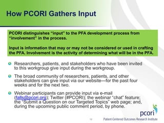 How PCORI Gathers Input
Researchers, patients, and stakeholders who have been invited
to this workgroup give input during the workgroup.
The broad community of researchers, patients, and other
stakeholders can give input via our website—for the past four
weeks and for the next two.
Webinar participants can provide input via e-mail
(falls@pcori.org); Twitter (#PCORI); the webinar “chat” feature;
the “Submit a Question on our Targeted Topics” web page; and,
during the upcoming public comment period, by phone.
18
PCORI distinguishes “input” to the PFA development process from
“involvement” in the process.
Input is information that may or may not be considered or used in crafting
the PFA. Involvement is the activity of determining what will be in the PFA.
 