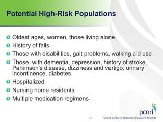 Potential High-Risk Populations
Oldest ages, women, those living alone
History of falls
Those with disabilities, gait problems, walking aid use
Those with dementia, depression, history of stroke,
Parkinson's disease, dizziness and vertigo, urinary
incontinence, diabetes
Hospitalized
Nursing home residents
Multiple medication regimens
24
 