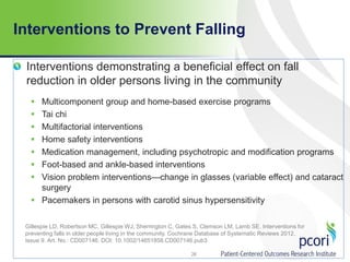 Interventions to Prevent Falling
Interventions demonstrating a beneficial effect on fall
reduction in older persons living in the community
 Multicomponent group and home-based exercise programs
 Tai chi
 Multifactorial interventions
 Home safety interventions
 Medication management, including psychotropic and modification programs
 Foot-based and ankle-based interventions
 Vision problem interventions—change in glasses (variable effect) and cataract
surgery
 Pacemakers in persons with carotid sinus hypersensitivity
Gillespie LD, Robertson MC, Gillespie WJ, Sherrington C, Gates S, Clemson LM, Lamb SE. Interventions for
preventing falls in older people living in the community. Cochrane Database of Systematic Reviews 2012,
Issue 9. Art. No.: CD007146. DOI: 10.1002/14651858.CD007146.pub3
26
 