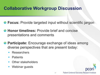 Collaborative Workgroup Discussion
Focus: Provide targeted input without scientific jargon
Honor timelines: Provide brief and concise
presentations and comments
Participate: Encourage exchange of ideas among
diverse perspectives that are present today:
 Researchers
 Patients
 Other stakeholders
 Webinar guests
37
 