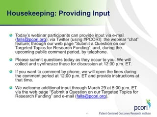 Housekeeping: Providing Input
Today’s webinar participants can provide input via e-mail
(falls@pcori.org); via Twitter (using #PCORI); the webinar “chat”
feature; through our web page “Submit a Question on our
Targeted Topics for Research Funding”; and, during the
upcoming public comment period, by telephone.
Please submit questions today as they occur to you. We will
collect and synthesize these for discussion at 12:00 p.m. ET.
If you want to comment by phone, we will open the lines during
the comment period at 12:00 p.m. ET and provide instructions at
that time.
We welcome additional input through March 29 at 5:00 p.m. ET
via the web page “Submit a Question on our Targeted Topics for
Research Funding” and e-mail (falls@pcori.org).
4
 