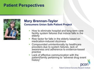 Patient Perspectives
Mary Brennan-Taylor
Consumers Union Safe Patient Project
 How to eliminate hospital and long-term care
facility system failures that induce falls in the
elderly
 Risk factor for falls in the elderly based on
medication-induced dizziness
 Compounded unintentionally by healthcare
providers due to system failures, lack of
awareness and adherence to evidence-based
practice
 Lack of effective communication with the
patient/family pertaining to “adverse drug event
history”
41
 