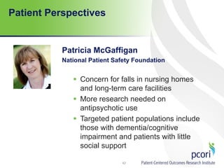 Patient Perspectives
Patricia McGaffigan
National Patient Safety Foundation
 Concern for falls in nursing homes
and long-term care facilities
 More research needed on
antipsychotic use
 Targeted patient populations include
those with dementia/cognitive
impairment and patients with little
social support
42
 