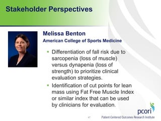 Stakeholder Perspectives
Melissa Benton
American College of Sports Medicine
47
 Differentiation of fall risk due to
sarcopenia (loss of muscle)
versus dynapenia (loss of
strength) to prioritize clinical
evaluation strategies.
 Identification of cut points for lean
mass using Fat Free Muscle Index
or similar index that can be used
by clinicians for evaluation.
 
