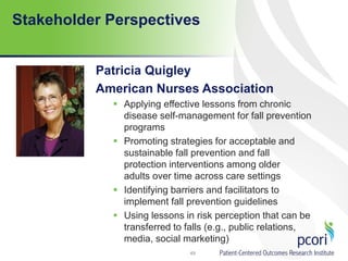 Stakeholder Perspectives
Patricia Quigley
American Nurses Association
 Applying effective lessons from chronic
disease self-management for fall prevention
programs
 Promoting strategies for acceptable and
sustainable fall prevention and fall
protection interventions among older
adults over time across care settings
 Identifying barriers and facilitators to
implement fall prevention guidelines
 Using lessons in risk perception that can be
transferred to falls (e.g., public relations,
media, social marketing)
49
 