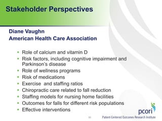 Stakeholder Perspectives
Diane Vaughn
American Health Care Association
 Role of calcium and vitamin D
 Risk factors, including cognitive impairment and
Parkinson’s disease
 Role of wellness programs
 Risk of medications
 Exercise and staffing ratios
 Chiropractic care related to fall reduction
 Staffing models for nursing home facilities
 Outcomes for falls for different risk populations
 Effective interventions
50
 