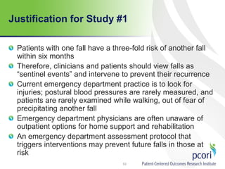 Justification for Study #1
Patients with one fall have a three-fold risk of another fall
within six months
Therefore, clinicians and patients should view falls as
“sentinel events” and intervene to prevent their recurrence
Current emergency department practice is to look for
injuries; postural blood pressures are rarely measured, and
patients are rarely examined while walking, out of fear of
precipitating another fall
Emergency department physicians are often unaware of
outpatient options for home support and rehabilitation
An emergency department assessment protocol that
triggers interventions may prevent future falls in those at
risk
53
 