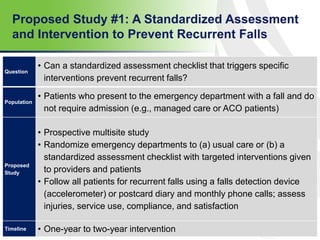 Proposed Study #1: A Standardized Assessment
and Intervention to Prevent Recurrent Falls
54
Question
• Can a standardized assessment checklist that triggers specific
interventions prevent recurrent falls?
Population
• Patients who present to the emergency department with a fall and do
not require admission (e.g., managed care or ACO patients)
Proposed
Study
• Prospective multisite study
• Randomize emergency departments to (a) usual care or (b) a
standardized assessment checklist with targeted interventions given
to providers and patients
• Follow all patients for recurrent falls using a falls detection device
(accelerometer) or postcard diary and monthly phone calls; assess
injuries, service use, compliance, and satisfaction
Timeline • One-year to two-year intervention
 