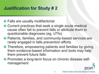 Justification for Study # 2
Falls are usually multifactorial
Current practices that seek a single acute medical
cause often fail to prevent falls or attribute them to
questionable diagnoses (eg, UTIs)
Patients, families, and community-based services are
rarely engaged in falls prevention efforts
Therefore, empowering patients and families by giving
them evidence-based information and tools may help
them prevent future falls
Promotes a long-term focus on chronic disease self-
management
56
 
