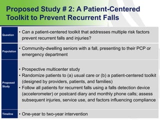 Proposed Study # 2: A Patient-Centered
Toolkit to Prevent Recurrent Falls
57
Question
• Can a patient-centered toolkit that addresses multiple risk factors
prevent recurrent falls and injuries?
Population
• Community-dwelling seniors with a fall, presenting to their PCP or
emergency department
Proposed
Study
• Prospective multicenter study
• Randomize patients to (a) usual care or (b) a patient-centered toolkit
(designed by providers, patients, and families)
• Follow all patients for recurrent falls using a falls detection device
(accelerometer) or postcard diary and monthly phone calls; assess
subsequent injuries, service use, and factors influencing compliance
Timeline • One-year to two-year intervention
 