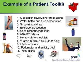 Example of a Patient Toolkit
58
1. Medication review and precautions
2. Water bottle and fluid prescription
3. Support stockings
4. Exercise prescription
5. Shoe recommendations
6. VNA PT referral
7. Home safety checklist
8. Vitamin D pills; 1,000 Units daily
9. Life-line device
10. Pedometer and activity goal
11. Instructions
 