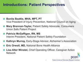 Introductions: Patient Perspectives
Bonita Beattie, MHA, MPT, PT
Vice President of Injury Prevention, National Council on Aging
Mary Brennan-Taylor, Patient Safety Advocate, Consumers
Union Safe Patient Project
Patricia McGaffigan, RN, MS
Interim President, National Patient Safety Foundation
Kathryn Murray, Early-Stage Advisor, Alzheimer’s Association
Eric Orwoll, MD, National Bone Health Alliance
Lisa Alter Winstel, Chief Operating Officer, Caregiver Action
Network
6
 