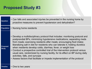 Proposed Study #3
62
Question
• Can falls and associated injuries be prevented in the nursing home by
proactive measures to prevent hypotension and dehydration?
Population • Nursing home residents
Proposed
Study
• Develop a multidisciplinary protocol that includes: monitoring postural and
postprandial BPs; minimizing hypotensive medications; separating meds
from meals; exercising residents after meals; encouraging fluid intake;
liberalizing salt in diet for residents who can tolerate it; holding diuretics
when residents develop colds, diarrhea, fever, or weight loss
• Conduct a prospective controlled trial of the intervention protocol versus
usual care, randomized by nursing facility, for its effect on BP during daily
activities, falls, and syncope
• Assess factors that facilitate or impede implementation of the protocol
Timeline • One to two years
 