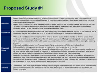 Proposed Study #1
65
Question
• Does a class of tai chi twice a week with a behavioral intervention to increase home practice result in increased home
practice, increased balance, and reduced falls over 18 months, compared to a tai chi class twice a week without the home
practice behavioral intervention?
• Does a six-month class of tai chi twice a week result in increased home practice, increased balance, and reduced falls over
18 months, compared to a three-month class of tai chi twice a week? Is a six-month class feasible for communities to
implement, and is it as well tolerated by older adults as a three-month class?
Population
• 600 community-living adults aged 65 and older not currently doing balance exercise and at high risk for falls based on: two or
more falls in the past year, one fall with injury, or no falls but abnormal gait or balance on screening tool.
Proposed
Study
• Older adults would be randomized to one of three arms: tai chi twice a week for three months; tai chi twice a week for six
months; or tai chi twice a week for three months with coaching using scientifically proven strategies to increase amount of
home exercise practice and make it a habit. Leader and participant stakeholders would assist with developing the coaching
program.
• Older adults would be recruited from Area Agencies on Aging, senior centers, VAMCs, and medical clinics.
• Falls would be the primary outcome and would be measured by monthly calendar for 18 months.
• Other outcomes include: (1) attendance at classes; (2) balance at three, six, 12, and 18 months compared to baseline; and
(3) home exercise adherence—this will be measured by participant log of minutes per day doing home tai chi while taking
classes and quarterly telephone assessment of adherence (minutes per day) over the previous week.
• Feasibility and tolerability of six- versus three-month program will be assessed by interview of participants before they are
randomized to the three-month and six-month arms and after completing that arm’s intervention, and by interview of eligible
participants who refuse participation to see if they are deterred by duration of class. Feasibility and tolerability to organizations
will be assessed by focus groups of organizations likely to host such programs.
Timeline
• Total timeline = five years: eight months to develop coaching program for home exercise; four months to train instructors and
prepare recruitment; recruit and offer classes over two years; follow-up for 18 months after last wave of recruitment; six
months for analysis.
 