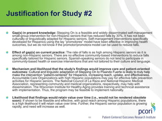 Justification for Study #2
Gap(s) in present knowledge: Stepping On is a feasible and widely disseminated self-management
small-group intervention for non-Hispanic seniors that has reduced falls by 30%. It has not been
culturally or linguistically adapted for Hispanic seniors. Self-management interventions specifically
developed for Hispanics using the lay “promotores” model have been effective in improving health
outcomes, but we do not know if the promotor/promotora model can be used to reduce falls.
Effect of gap(s) on current practice: The rate of falls is as high among Hispanic seniors as it is
among non-Hispanic seniors. There are no effective community-based interventions to reduce falls
specifically tailored for Hispanic seniors. Spanish-speaking seniors do not tend to participate in
community-based health or exercise interventions that are not tailored to their culture and language.
Mechanism and likelihood that the study’s findings would improve care and patient-oriented
outcomes: Cultural and linguistic adaptation of Stepping On to Pisando Fuerte is likely to truly help
make the intervention “patient-centered” for Hispanics, increasing reach, uptake, and effectiveness.
Accountable Care Organizations with high Hispanic populations may pay for effective falls prevention
activities for Hispanic seniors. The National Council of La Raza and National Hispanic Medical
Association, representing community and medical organizations, respectively, may help with
dissemination. The Wisconsin Institute for Healthy Aging provides training and technical assistance
with implementation. Thus, the program may be feasible to implement nationally.
Likelihood that findings would retain value over time (i.e., would not be rendered obsolete
soon): If shown to be feasible and effective, with good reach among Hispanic populations, there
is a high likelihood it will retain value over time. Further, the Hispanic senior population is growing
rapidly, and need will increase as well.
66
 