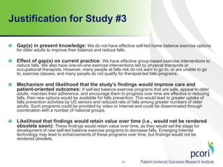 Justification for Study #3
Gap(s) in present knowledge: We do not have effective self-led home balance exercise options
for older adults to improve their balance and reduce falls.
Effect of gap(s) on current practice: We have effective group-based exercise interventions to
reduce falls. We also have one-on-one exercise interventions led by physical therapists or
occupational therapists. However, many people at falls risk do not want to go to, or are unable to go
to, exercise classes, and many people do not qualify for therapist-led falls programs.
Mechanism and likelihood that the study’s findings would improve care and
patient-oriented outcomes: If self-led balance exercise programs that are safe, appeal to older
adults, maintain their adherence, and encourage them to progress over time are effective in reducing
falls, then new options would be available for falls prevention. This would lead to greater uptake of
falls prevention activities by US seniors and reduced rate of falls among greater numbers of older
adults. Such programs could be provided by video or Internet and could be disseminated through
coordination with a number of national groups.
Likelihood that findings would retain value over time (i.e., would not be rendered
obsolete soon): These findings would retain value over time, as they would set the stage for
development of new self-led balance exercise programs to decrease falls. Emerging Internet
technology may lead to enhancements of these programs over time, but findings would not be
rendered obsolete.
68
 