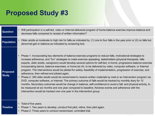 Proposed Study #3
69
Question
• Will participation in a self-led, video or Internet-delivered program of home balance exercise improve balance and
decrease falls compared to receipt of written information?
Population
• Older adults at moderate to high risk for falls as indicated by: (1) one to four falls in the year prior or (2) no falls but
abnormal gait or balance as indicated by screening tool.
Proposed
Study
• Phase 1: Incorporating key elements of balance exercise programs to reduce falls, motivational strategies to
increase adherence, and “fun” strategies to make exercise appealing, stakeholders (physical therapists, falls
experts, older adults, caregivers) would develop several options for self-led, in-home, progressive balance exercise
incorporating dance, balance exercises, or home tai chi, to be delivered by video, computer software, or Internet
program. The interventions would be piloted for safety, feasibility of implementation, progression of exercise, and
adherence, then refined and piloted again.
• Phase 2: 350 older adults would be randomized to receive written materials by mail or an intervention program via
DVD, computer software, or Internet. The primary outcome of falls would be tracked by monthly diary for 12
months. Secondary outcomes would be change in balance, self-confidence to avoid a fall, and physical activity, to
be measured at six months and one year compared to baseline. Adverse events and adherence with the
intervention would be tracked over one year in the intervention group.
Timeline
• Total of five years.
• Phase 1: Two years to develop, conduct first pilot, refine, then pilot again.
• Phase 2: Three years to conduct randomized, controlled trial.
 