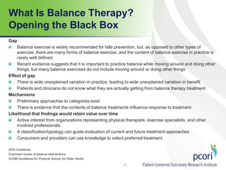 What Is Balance Therapy?
Opening the Black Box
Gap
Balance exercise is widely recommended for falls prevention, but, as opposed to other types of
exercise, there are many forms of balance exercise, and the content of balance exercise in practice is
rarely well defined
Recent evidence suggests that it is important to practice balance while moving around and doing other
things, but many balance exercises do not include moving around or doing other things
Effect of gap
There is wide unexplained variation in practice, leading to wide unexplained variation in benefit
Patients and clinicians do not know what they are actually getting from balance therapy treatment
Mechanisms
Preliminary approaches to categories exist
There is evidence that the contents of balance treatments influence response to treatment
Likelihood that findings would retain value over time
Active interest from organizations representing physical therapists, exercise specialists, and other
involved professionals
A classification/typology can guide evaluation of current and future treatment approaches
Consumers and providers can use knowledge to select preferred treatment
AGS Guidelines
Cochrane review of balance interventions
ACSM Guidelines for Physical Activity for Older Adults
71
 